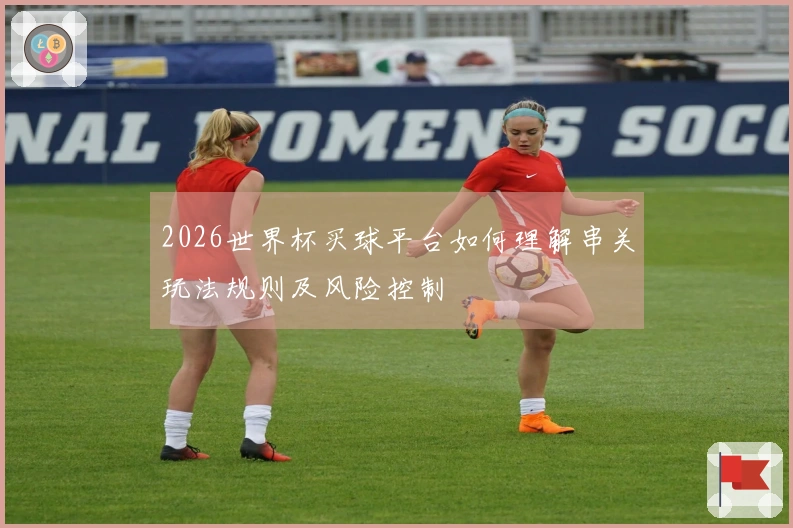 2026世界杯买球平台如何理解串关玩法规则及风险控制